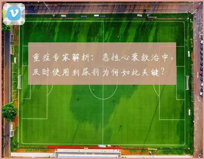 重症专家解析：急性心衰救治中，及时使用利尿剂为何如此关键？
