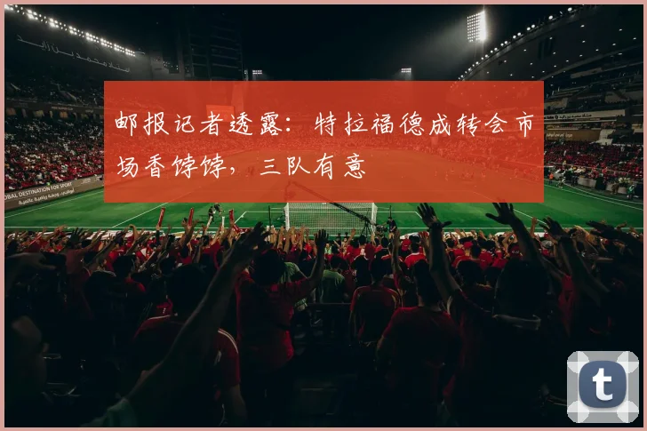 邮报记者透露：特拉福德成转会市场香饽饽，三队有意