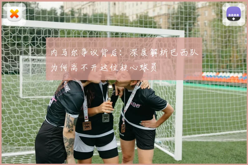 内马尔争议背后：深度解析巴西队为何离不开这位核心球员
