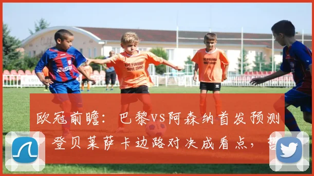 欧冠前瞻：巴黎vs阿森纳首发预测，登贝莱萨卡边路对决成看点，哲凯赖什或替补待命