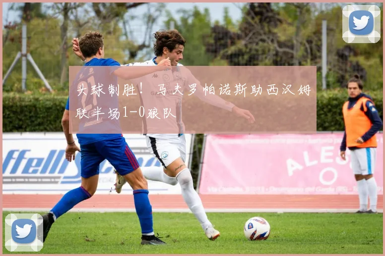 头球制胜!马夫罗帕诺斯助西汉姆联半场1-0狼队
