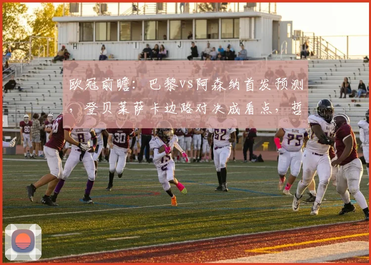 欧冠前瞻：巴黎vs阿森纳首发预测，登贝莱萨卡边路对决成看点，哲凯赖什或替补待命